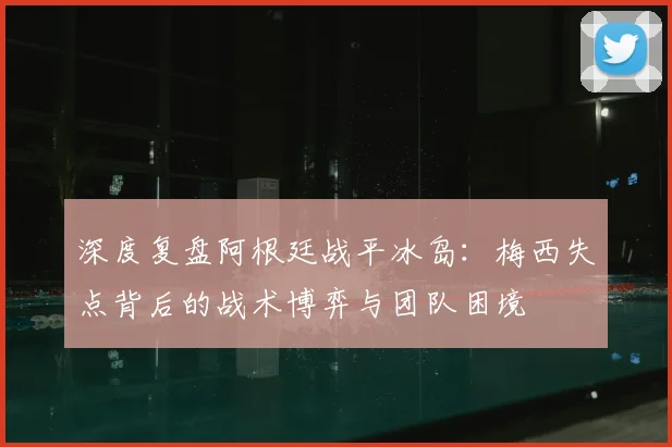 深度复盘阿根廷战平冰岛：梅西失点背后的战术博弈与团队困境