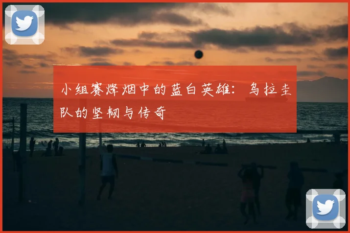 小组赛烽烟中的蓝白英雄：乌拉圭队的坚韧与传奇
