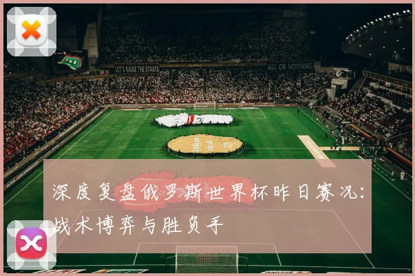深度复盘俄罗斯世界杯昨日赛况：战术博弈与胜负手