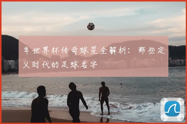 年世界杯传奇球星全解析：那些定义时代的足球名字