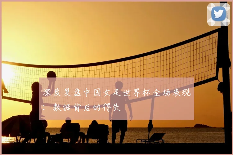 深度复盘中国女足世界杯全场表现：数据背后的得失