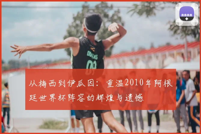 从梅西到伊瓜因：重温2010年阿根廷世界杯阵容的辉煌与遗憾