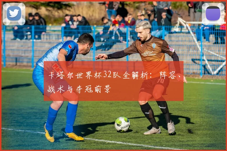 卡塔尔世界杯32队全解析：阵容、战术与夺冠前景