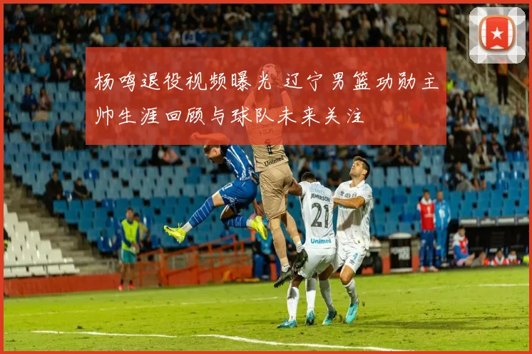 杨鸣退役视频曝光 辽宁男篮功勋主帅生涯回顾与球队未来关注