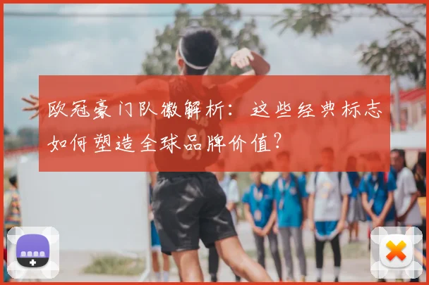 欧冠豪门队徽解析：这些经典标志如何塑造全球品牌价值？