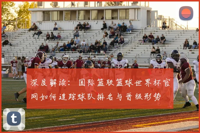 深度解读：国际篮联篮球世界杯官网如何追踪球队排名与晋级形势