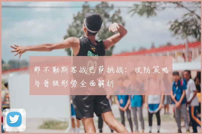 那不勒斯客战巴萨挑战：攻防策略与晋级形势全面解析
