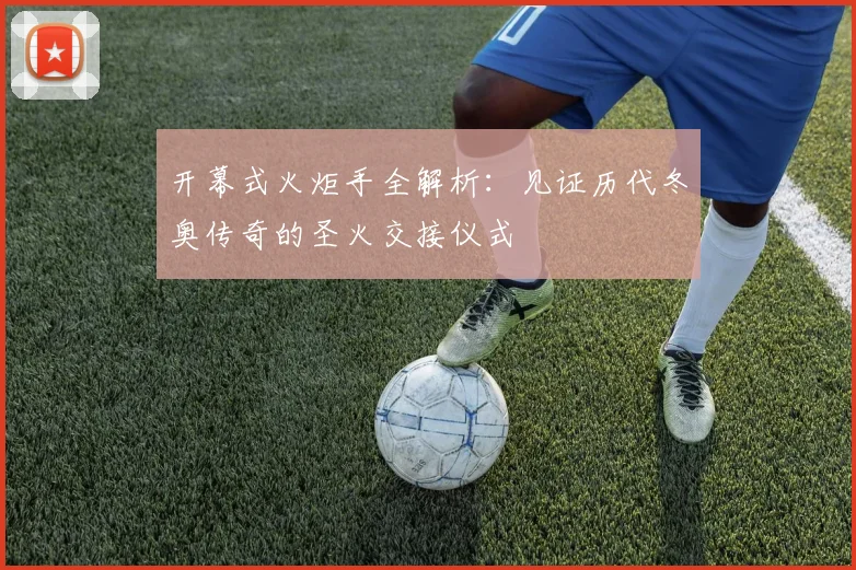 开幕式火炬手全解析：见证历代冬奥传奇的圣火交接仪式