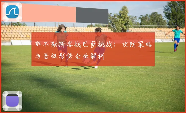 那不勒斯客战巴萨挑战：攻防策略与晋级形势全面解析