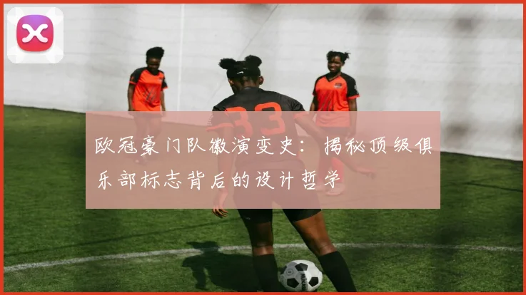 欧冠豪门队徽演变史：揭秘顶级俱乐部标志背后的设计哲学